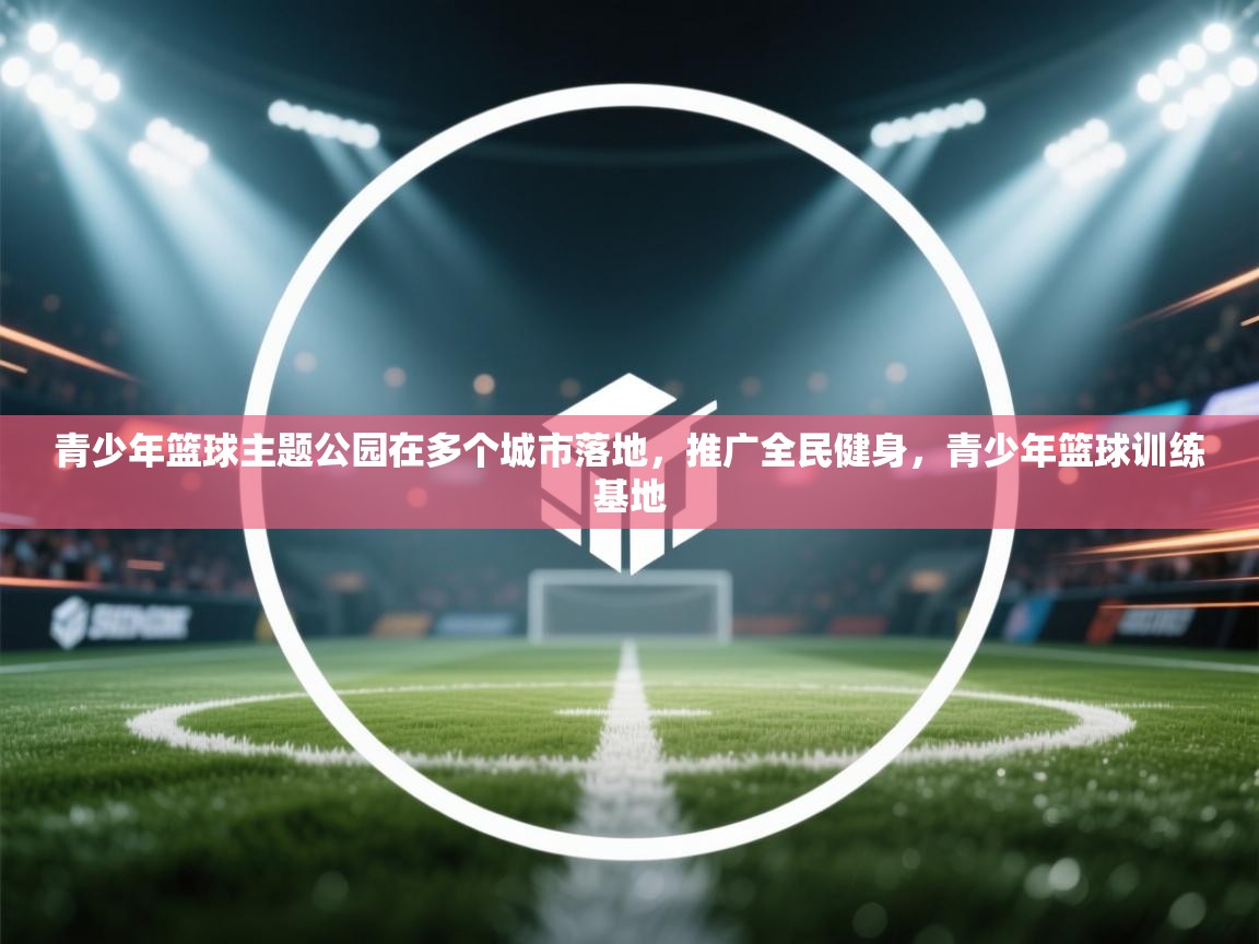 青少年篮球主题公园在多个城市落地,推广全民健身,青少年篮球训练基地 第1张