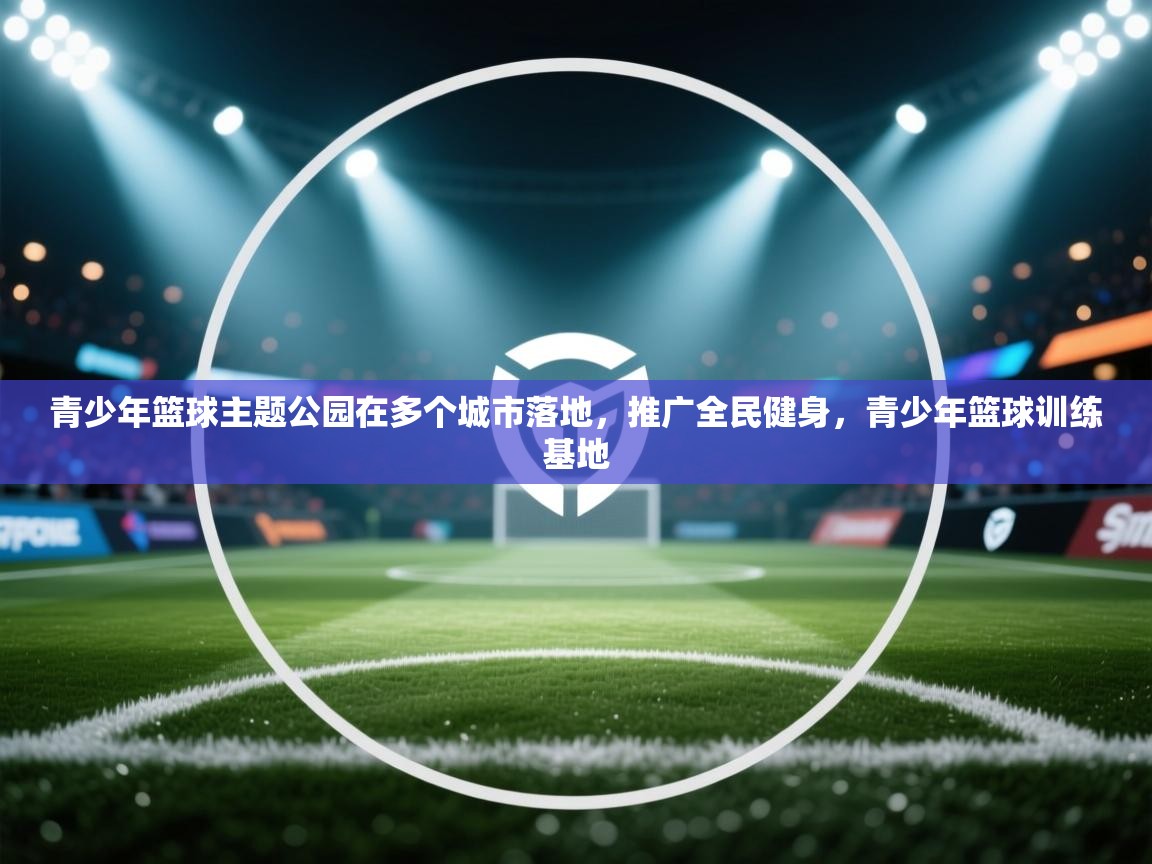 青少年篮球主题公园在多个城市落地,推广全民健身,青少年篮球训练基地 第2张